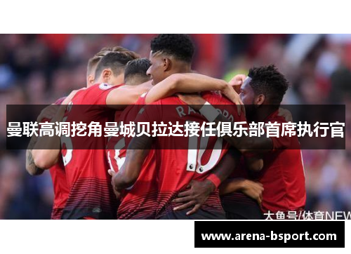 曼联高调挖角曼城贝拉达接任俱乐部首席执行官