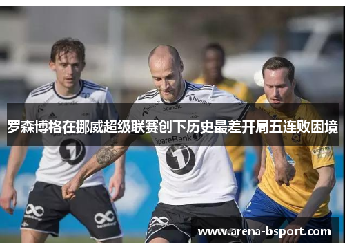 罗森博格在挪威超级联赛创下历史最差开局五连败困境 罗森博格在挪威超级联赛创下历史最差开局五连败困境