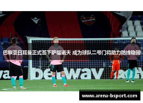 巴黎圣日耳曼正式签下萨福诺夫 成为球队二号门将助力防线稳固