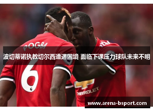 波切蒂诺执教切尔西遭遇困境 面临下课压力球队未来不明